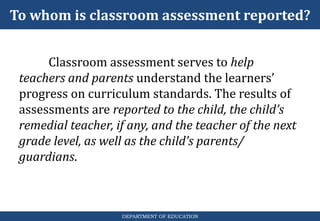 To whom is classroom assessment reported?
DEPARTMENT OF EDUCATION
Classroom assessment serves to help
teachers and parents understand the learners’
progress on curriculum standards. The results of
assessments are reported to the child, the child’s
remedial teacher, if any, and the teacher of the next
grade level, as well as the child’s parents/
guardians.
 