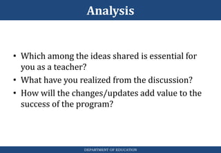 Analysis
DEPARTMENT OF EDUCATION
• Which among the ideas shared is essential for
you as a teacher?
• What have you realized from the discussion?
• How will the changes/updates add value to the
success of the program?
 