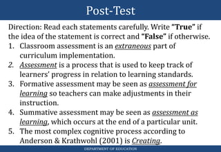 Post-Test
DEPARTMENT OF EDUCATION
Direction: Read each statements carefully. Write “True” if
the idea of the statement is correct and “False” if otherwise.
1. Classroom assessment is an extraneous part of
curriculum implementation.
2. Assessment is a process that is used to keep track of
learners’ progress in relation to learning standards.
3. Formative assessment may be seen as assessment for
learning so teachers can make adjustments in their
instruction.
4. Summative assessment may be seen as assessment as
learning, which occurs at the end of a particular unit.
5. The most complex cognitive process according to
Anderson & Krathwohl (2001) is Creating.
 