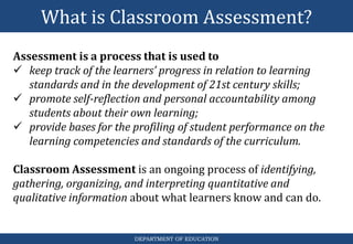 What is Classroom Assessment?
DEPARTMENT OF EDUCATION
Assessment is a process that is used to
 keep track of the learners’ progress in relation to learning
standards and in the development of 21st century skills;
 promote self-reflection and personal accountability among
students about their own learning;
 provide bases for the profiling of student performance on the
learning competencies and standards of the curriculum.
Classroom Assessment is an ongoing process of identifying,
gathering, organizing, and interpreting quantitative and
qualitative information about what learners know and can do.
 