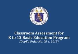 Classroom Assessment for
K to 12 Basic Education Program
(DepEd Order No. 08, s. 2015)
 