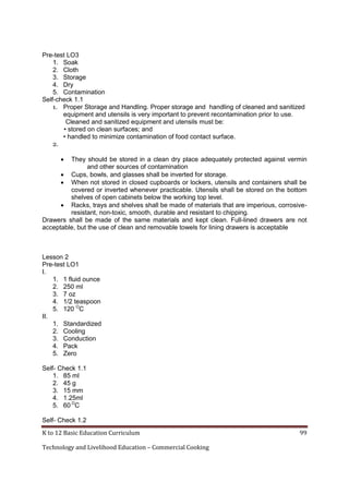 Pre-test LO3
1. Soak
2. Cloth
3. Storage
4. Dry
5. Contamination
Self-check 1.1
1. Proper Storage and Handling. Proper storage and handling of cleaned and sanitized
equipment and utensils is very important to prevent recontamination prior to use.
Cleaned and sanitized equipment and utensils must be:
• stored on clean surfaces; and
• handled to minimize contamination of food contact surface.
2.


They should be stored in a clean dry place adequately protected against vermin
and other sources of contamination
 Cups, bowls, and glasses shall be inverted for storage.
 When not stored in closed cupboards or lockers, utensils and containers shall be
covered or inverted whenever practicable. Utensils shall be stored on the bottom
shelves of open cabinets below the working top level.
 Racks, trays and shelves shall be made of materials that are imperious, corrosiveresistant, non-toxic, smooth, durable and resistant to chipping.
Drawers shall be made of the same materials and kept clean. Full-lined drawers are not
acceptable, but the use of clean and removable towels for lining drawers is acceptable

Lesson 2
Pre-test LO1
I.
1. 1 fluid ounce
2. 250 ml
3. 7 oz
4. 1/2 teaspoon
5. 120 OC
II.
1. Standardized
2. Cooling
3. Conduction
4. Pack
5. Zero
Self- Check 1.1
1. 85 ml
2. 45 g
3. 15 mm
4. 1.25ml
5. 60 OC
Self- Check 1.2
K to 12 Basic Education Curriculum
Technology and Livelihood Education – Commercial Cooking

99

 