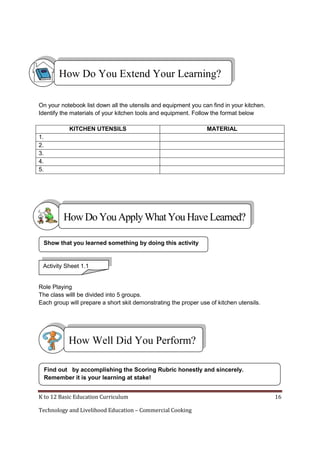 How Do You Extend Your Learning?
On your notebook list down all the utensils and equipment you can find in your kitchen.
Identify the materials of your kitchen tools and equipment. Follow the format below
KITCHEN UTENSILS

MATERIAL

1.
2.
3.
4.
5.

How Do You Apply What You Have Learned?
Show that you learned something by doing this activity

Activity Sheet 1.1
Group Activity
Role Playing
The class willl be divided into 5 groups.
Each group will prepare a short skit demonstrating the proper use of kitchen utensils.

How Well Did You Perform?
Find out by accomplishing the Scoring Rubric honestly and sincerely.
Remember it is your learning at stake!
K to 12 Basic Education Curriculum
Technology and Livelihood Education – Commercial Cooking

16

 