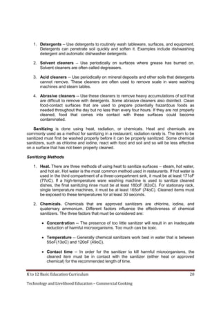 1. Detergents – Use detergents to routinely wash tableware, surfaces, and equipment.
Detergents can penetrate soil quickly and soften it. Examples include dishwashing
detergent and automatic dishwasher detergents.
2. Solvent cleaners – Use periodically on surfaces where grease has burned on.
Solvent cleaners are often called degreasers.
3. Acid cleaners -- Use periodically on mineral deposits and other soils that detergents
cannot remove. These cleaners are often used to remove scale in ware washing
machines and steam tables.
4. Abrasive cleaners -- Use these cleaners to remove heavy accumulations of soil that
are difficult to remove with detergents. Some abrasive cleaners also disinfect. Clean
food-contact surfaces that are used to prepare potentially hazardous foods as
needed throughout the day but no less than every four hours. If they are not properly
cleaned, food that comes into contact with these surfaces could become
contaminated.
Sanitizing is done using heat, radiation, or chemicals. Heat and chemicals are
commonly used as a method for sanitizing in a restaurant; radiation rarely is. The item to be
sanitized must first be washed properly before it can be properly sanitized. Some chemical
sanitizers, such as chlorine and iodine, react with food and soil and so will be less effective
on a surface that has not been properly cleaned.
Sanitizing Methods
1. Heat. There are three methods of using heat to sanitize surfaces – steam, hot water,
and hot air. Hot water is the most common method used in restaurants. If hot water is
used in the third compartment of a three-compartment sink, it must be at least 171oF
(77oC). If a high-temperature ware washing machine is used to sanitize cleaned
dishes, the final sanitizing rinse must be at least 180oF (82oC). For stationary rack,
single temperature machines, it must be at least 165oF (74oC). Cleaned items must
be exposed to these temperatures for at least 30 seconds.
2. Chemicals. Chemicals that are approved sanitizers are chlorine, iodine, and
quaternary ammonium. Different factors influence the effectiveness of chemical
sanitizers. The three factors that must be considered are:
 Concentration -- The presence of too little sanitizer will result in an inadequate
reduction of harmful microorganisms. Too much can be toxic.
 Temperature -- Generally chemical sanitizers work best in water that is between
55oF(13oC) and 120oF (49oC).
 Contact time -- In order for the sanitizer to kill harmful microorganisms, the
cleaned item must be in contact with the sanitizer (either heat or approved
chemical) for the recommended length of time.
K to 12 Basic Education Curriculum
Technology and Livelihood Education – Commercial Cooking

20

 