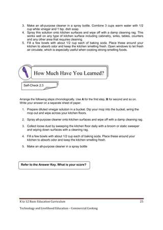 3. Make an all-purpose cleaner in a spray bottle. Combine 3 cups warm water with 1/2
cup white vinegar and 1 tsp. dish soap.
4. Spray this solution onto kitchen surfaces and wipe off with a damp cleaning rag. This
works well on any type of kitchen surface including cabinetry, sinks, tables, counters
and any other area that requires cleaning.
5. Fill a few bowls with about 1/2 cup each of baking soda. Place these around your
kitchen to absorb odor and keep the kitchen smelling fresh. Open windows to let fresh
air circulate, which is especially useful when cooking strong-smelling foods.

How Much Have You Learned?
Self-Check 2.3

Arrange the following steps chronologically. Use A for the first step, B for second and so on.
Write your answer on a separate sheet of paper.
1. Prepare diluted vinegar solution in a bucket. Dip your mop into the bucket, wring the
mop out and wipe across your kitchen floors.
2. Spray all-purpose cleaner onto kitchen surfaces and wipe off with a damp cleaning rag.
3. Collect loose dust by sweeping the kitchen floor daily with a broom or static sweeper
and wiping down surfaces with a cleaning rag.
4. Fill a few bowls with about 1/2 cup each of baking soda. Place these around your
kitchen to absorb odor and keep the kitchen smelling fresh.
5. Make an all-purpose cleaner in a spray bottle

Refer to the Answer Key. What is your score?

K to 12 Basic Education Curriculum
Technology and Livelihood Education – Commercial Cooking

25

 