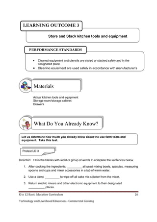 LEARNING OUTCOME 3
Store and Stack kitchen tools and equipment

PERFORMANCE STANDARDS


Cleaned equipment and utensils are stored or stacked safely and in the
designated place

 Cleaning equipment are used safely in accordance with manufacturer’s
instructions

Materials
Actual kitchen tools and equipment
Storage room/storage cabinet
Drawers

What Do You Already Know?
Let us determine how much you already know about the use farm tools and
equipment. Take this test.

Pretest LO 3
Direction: Fill in the blanks with word or group of words to complete the sentences below.
1. After cooking the ingredients, _________ all used mixing bowls, spatulas, measuring
spoons and cups and mixer accessories in a tub of warm water.
2. Use a damp _________ to wipe off all cake mix splatter from the mixer.
3. Return electric mixers and other electronic equipment to their designated
__________ places.
K to 12 Basic Education Curriculum
Technology and Livelihood Education – Commercial Cooking

26

 