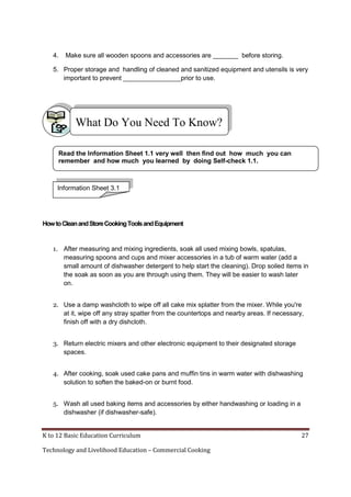 4.

Make sure all wooden spoons and accessories are _______ before storing.

5. Proper storage and handling of cleaned and sanitized equipment and utensils is very
important to prevent ________________prior to use.

What Do You Need To Know?
Read the Information Sheet 1.1 very well then find out how much you can
remember and how much you learned by doing Self-check 1.1.

Information Sheet 3.1

How to Clean and Store Cooking Tools and Equipment

1. After measuring and mixing ingredients, soak all used mixing bowls, spatulas,
measuring spoons and cups and mixer accessories in a tub of warm water (add a
small amount of dishwasher detergent to help start the cleaning). Drop soiled items in
the soak as soon as you are through using them. They will be easier to wash later
on.
2. Use a damp washcloth to wipe off all cake mix splatter from the mixer. While you're
at it, wipe off any stray spatter from the countertops and nearby areas. If necessary,
finish off with a dry dishcloth.
3. Return electric mixers and other electronic equipment to their designated storage
spaces.
4. After cooking, soak used cake pans and muffin tins in warm water with dishwashing
solution to soften the baked-on or burnt food.
5. Wash all used baking items and accessories by either handwashing or loading in a
dishwasher (if dishwasher-safe).

K to 12 Basic Education Curriculum
Technology and Livelihood Education – Commercial Cooking

27

 
