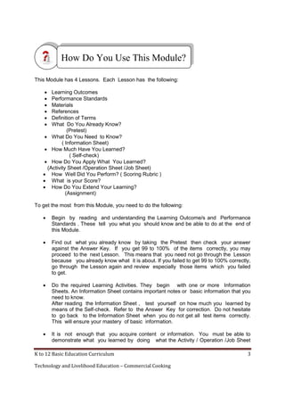 How Do You Use This Module?
This Module has 4 Lessons. Each Lesson has the following:







Learning Outcomes
Performance Standards
Materials
References
Definition of Terms
What Do You Already Know?
(Pretest)
 What Do You Need to Know?
( Information Sheet)
 How Much Have You Learned?
( Self-check)
 How Do You Apply What You Learned?
(Activity Sheet /Operation Sheet /Job Sheet)
 How Well Did You Perform? ( Scoring Rubric )
 What is your Score?
 How Do You Extend Your Learning?
(Assignment)
To get the most from this Module, you need to do the following:


Begin by reading and understanding the Learning Outcome/s and Performance
Standards . These tell you what you should know and be able to do at the end of
this Module.



Find out what you already know by taking the Pretest then check your answer
against the Answer Key. If you get 99 to 100% of the items correctly, you may
proceed to the next Lesson. This means that you need not go through the Lesson
because you already know what it is about. If you failed to get 99 to 100% correctly,
go through the Lesson again and review especially those items which you failed
to get.



Do the required Learning Activities. They begin with one or more Information
Sheets. An Information Sheet contains important notes or basic information that you
need to know.
After reading the Information Sheet , test yourself on how much you learned by
means of the Self-check. Refer to the Answer Key for correction. Do not hesitate
to go back to the Information Sheet when you do not get all test items correctly.
This will ensure your mastery of basic information.



It is not enough that you acquire content or information. You must be able to
demonstrate what you learned by doing what the Activity / Operation /Job Sheet

K to 12 Basic Education Curriculum
Technology and Livelihood Education – Commercial Cooking

3

 