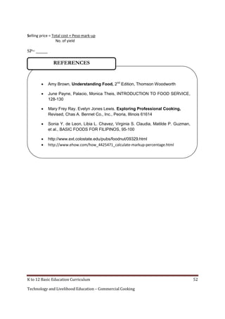 Selling price = Total cost + Peso mark-up
No. of yield

SP= _____

REFERENCES



Amy Brown, Understanding Food, 2nd Edition, Thomson Woodworth



June Payne, Palacio, Monica Theis, INTRODUCTION TO FOOD SERVICE,
128-130



Mary Frey Ray. Evelyn Jones Lewis. Exploring Professional Cooking,
Revised, Chas A. Bennet Co., Inc., Peoria, Illinois 61614



Sonia Y. de Leon, Libia L. Chavez, Virginia S. Claudia, Matilde P. Guzman,
et al., BASIC FOODS FOR FILIPINOS, 95-100




http://www.ext.colostate.edu/pubs/foodnut/09329.html
http://www.ehow.com/how_4425471_calculate-markup-percentage.html



K to 12 Basic Education Curriculum
Technology and Livelihood Education – Commercial Cooking

52

 