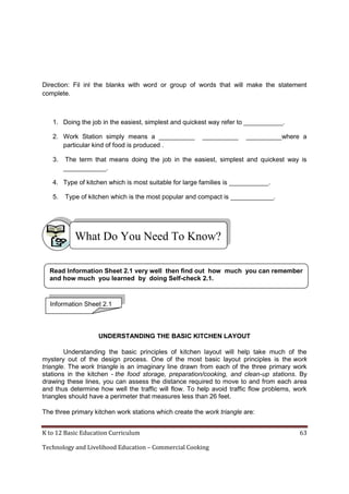 Direction: Fil inl the blanks with word or group of words that will make the statement
complete.

1. Doing the job in the easiest, simplest and quickest way refer to ___________.
2. Work Station simply means a __________
particular kind of food is produced .
3.

__________

__________where a

The term that means doing the job in the easiest, simplest and quickest way is
____________.

4. Type of kitchen which is most suitable for large families is ___________.
5.

Type of kitchen which is the most popular and compact is ____________.

What Do You Need To Know?
Read Information Sheet 2.1 very well then find out how much you can remember
and how much you learned by doing Self-check 2.1.

Information Sheet 2.1

UNDERSTANDING THE BASIC KITCHEN LAYOUT
Understanding the basic principles of kitchen layout will help take much of the
mystery out of the design process. One of the most basic layout principles is the work
triangle. The work triangle is an imaginary line drawn from each of the three primary work
stations in the kitchen - the food storage, preparation/cooking, and clean-up stations. By
drawing these lines, you can assess the distance required to move to and from each area
and thus determine how well the traffic will flow. To help avoid traffic flow problems, work
triangles should have a perimeter that measures less than 26 feet.
The three primary kitchen work stations which create the work triangle are:
K to 12 Basic Education Curriculum
Technology and Livelihood Education – Commercial Cooking

63

 