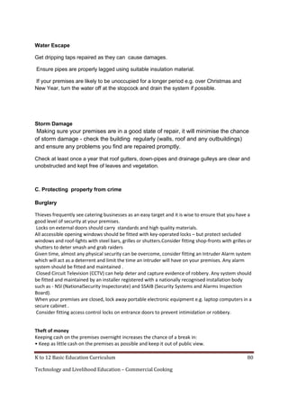 Water Escape
Get dripping taps repaired as they can cause damages.
Ensure pipes are properly lagged using suitable insulation material.
If your premises are likely to be unoccupied for a longer period e.g. over Christmas and
New Year, turn the water off at the stopcock and drain the system if possible.

Storm Damage

Making sure your premises are in a good state of repair, it will minimise the chance
of storm damage - check the building regularly (walls, roof and any outbuildings)
and ensure any problems you find are repaired promptly.
Check at least once a year that roof gutters, down-pipes and drainage gulleys are clear and
unobstructed and kept free of leaves and vegetation.

C. Protecting property from crime
Burglary
Thieves frequently see catering businesses as an easy target and it is wise to ensure that you have a
good level of security at your premises.
Locks on external doors should carry standards and high quality materials.
All accessible opening windows should be fitted with key-operated locks – but protect secluded
windows and roof-lights with steel bars, grilles or shutters.Consider fitting shop-fronts with grilles or
shutters to deter smash and grab raiders
Given time, almost any physical security can be overcome, consider fitting an Intruder Alarm system
which will act as a deterrent and limit the time an intruder will have on your premises. Any alarm
system should be fitted and maintained .
Closed Circuit Television (CCTV) can help deter and capture evidence of robbery. Any system should
be fitted and maintained by an installer registered with a nationally recognised installation body
such as - NSI (NationalSecurity Inspectorate) and SSAIB (Security Systems and Alarms Inspection
Board).
When your premises are closed, lock away portable electronic equipment e.g. laptop computers in a
secure cabinet .
Consider fitting access control locks on entrance doors to prevent intimidation or robbery.
Theft of money
Keeping cash on the premises overnight increases the chance of a break in:
• Keep as little cash on the premises as possible and keep it out of public view.
K to 12 Basic Education Curriculum
Technology and Livelihood Education – Commercial Cooking

80

 