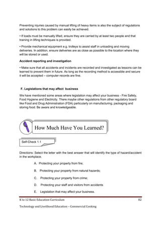 Preventing injuries caused by manual lifting of heavy items is also the subject of regulations
and solutions to this problem can easily be achieved.
• If loads must be manually lifted, ensure they are carried by at least two people and that
training in lifting techniques is provided.
• Provide mechanical equipment e.g. trolleys to assist staff in unloading and moving
deliveries. In addition, ensure deliveries are as close as possible to the location where they
will be stored or used.
Accident reporting and investigation
• Make sure that all accidents and incidents are recorded and investigated as lessons can be
learned to prevent them in future. As long as the recording method is accessible and secure
it will be accepted – computer records are fine.

F. Legislations that may affect business
We have mentioned some areas where legislation may affect your business - Fire Safety,
Food Hygiene and Electricity. There maybe other regulations from other regulatory board
like Food and Drug Administration (FDA) particularly on manufacturing, packaging and
storing food. Be aware and knowledgeable.

How Much Have You Learned?
Self-Check 1.1

Directions: Select the letter with the best answer that will identify the type of hazard/accident
in the workplace.
A. Protecting your property from fire;
B. Protecting your property from natural hazards;
C.

Protecting your property from crime;

D.

Protecting your staff and visitors from accidents

E.

Legislation that may affect your business.

K to 12 Basic Education Curriculum
Technology and Livelihood Education – Commercial Cooking

82

 