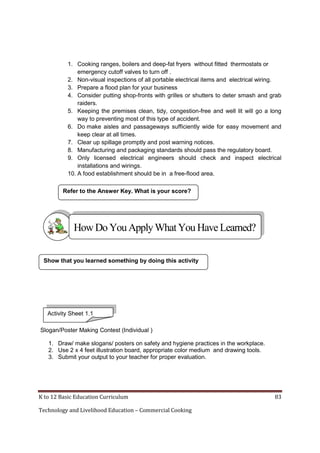 1. Cooking ranges, boilers and deep-fat fryers without fitted thermostats or
emergency cutoff valves to turn off .
2. Non-visual inspections of all portable electrical items and electrical wiring.
3. Prepare a flood plan for your business
4. Consider putting shop-fronts with grilles or shutters to deter smash and grab
raiders.
5. Keeping the premises clean, tidy, congestion-free and well lit will go a long
way to preventing most of this type of accident.
6. Do make aisles and passageways sufficiently wide for easy movement and
keep clear at all times.
7. Clear up spillage promptly and post warning notices.
8. Manufacturing and packaging standards should pass the regulatory board.
9. Only licensed electrical engineers should check and inspect electrical
installations and wirings.
10. A food establishment should be in a free-flood area.
Refer to the Answer Key. What is your score?

How Do You Apply What You Have Learned?
Show that you learned something by doing this activity

Activity Sheet 1.1
Slogan/Poster Making Contest (Individual )
1. Draw/ make slogans/ posters on safety and hygiene practices in the workplace.
2. Use 2 x 4 feet illustration board, appropriate color medium and drawing tools.
3. Submit your output to your teacher for proper evaluation.

K to 12 Basic Education Curriculum
Technology and Livelihood Education – Commercial Cooking

83

 