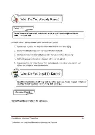 What Do You Already Know?
Pretest LO 2
Let us determine how much you already know about controlling hazards and
risks. Take this test.

Direction: Write T if the statement is true and write F if it is false.
1. Correct level of grease and temperature must be observe when deep frying.
2. Caution must be observed when working with hot oil or objects
3. Washed utensils are to be dried by towel after manual or machine diswashing
4. Hot-holding equipments include only steam tables and hot cabinets
5. Hazards Analysis and Critical Control Point is a food safety system that helps identify and
control any daanger of food contamination.

What Do You Need To Know?
Read Information Sheet 2.1 very well then find out how much you can remember
and how much you learned by doing Self-check 2.1.

Information Sheet 2.1

Control hazards and risks in the workplace.

K to 12 Basic Education Curriculum
Technology and Livelihood Education – Commercial Cooking

86

 