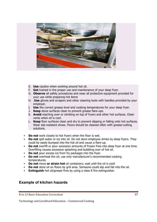 E. Use caution when working around hot oil.
F. Get trained in the proper use and maintenance of your deep fryer.
G. Observe all safety procedures and wear all protective equipment provided for
your use while preparing hot items
H. .Use gloves and scrapers and other cleaning tools with handles provided by your
employer.
I. Use the correct grease level and cooking temperatures for your deep fryer.
J. Keep stove surfaces clean to prevent grease flare-ups.
K. Avoid reaching over or climbing on top of fryers and other hot surfaces. Clean
vents when oil is cool.
L. Keep floor surfaces clean and dry to prevent slipping or falling onto hot surfaces.
Wear slip-resistant shoes. Floors should be cleaned often with grease-cutting
solutions.









Do not work closely to hot fryers when the floor is wet.
Do not spill water or ice into oil. Do not store employee drinks by deep fryers. They
could be easily bumped into the hot oil and cause a flare-up.
Do not overfill or pour excessive amounts of frozen fries into deep fryer at one time.
Overfilling causes excessive splashing and bubbling over of hot oil.
Do not pour excess ice from fry packages into the fryer.
Do not overheat the oil; use only manufacturer's recommended cooking
temperatures.
Do not move or strain hot oil containers; wait until the oil is cool!
Do not store oil on floors by grill area. Someone could slip and fall into the oil.
Extinguish hot oil/grease fires by using a class K fire extinguisher.

Example of kitchen hazards
K to 12 Basic Education Curriculum
Technology and Livelihood Education – Commercial Cooking

87

 