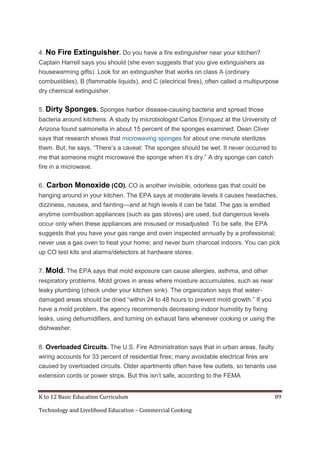 4. No

Fire Extinguisher. Do you have a fire extinguisher near your kitchen?

Captain Harrell says you should (she even suggests that you give extinguishers as
housewarming gifts). Look for an extinguisher that works on class A (ordinary
combustibles), B (flammable liquids), and C (electrical fires), often called a multipurpose
dry chemical extinguisher.
5. Dirty

Sponges. Sponges harbor disease-causing bacteria and spread those

bacteria around kitchens. A study by microbiologist Carlos Enriquez at the University of
Arizona found salmonella in about 15 percent of the sponges examined. Dean Cliver
says that research shows that microwaving sponges for about one minute sterilizes
them. But, he says, ―There’s a caveat: The sponges should be wet. It never occurred to
me that someone might microwave the sponge when it’s dry.‖ A dry sponge can catch
fire in a microwave.
6.

Carbon Monoxide (CO). CO is another invisible, odorless gas that could be

hanging around in your kitchen. The EPA says at moderate levels it causes headaches,
dizziness, nausea, and fainting—and at high levels it can be fatal. The gas is emitted
anytime combustion appliances (such as gas stoves) are used, but dangerous levels
occur only when these appliances are misused or misadjusted. To be safe, the EPA
suggests that you have your gas range and oven inspected annually by a professional;
never use a gas oven to heat your home; and never burn charcoal indoors. You can pick
up CO test kits and alarms/detectors at hardware stores.
7. Mold. The EPA says that mold exposure can cause allergies, asthma, and other
respiratory problems. Mold grows in areas where moisture accumulates, such as near
leaky plumbing (check under your kitchen sink). The organization says that waterdamaged areas should be dried ―within 24 to 48 hours to prevent mold growth.‖ If you
have a mold problem, the agency recommends decreasing indoor humidity by fixing
leaks, using dehumidifiers, and turning on exhaust fans whenever cooking or using the
dishwasher.
8. Overloaded Circuits. The U.S. Fire Administration says that in urban areas, faulty
wiring accounts for 33 percent of residential fires; many avoidable electrical fires are
caused by overloaded circuits. Older apartments often have few outlets, so tenants use
extension cords or power strips. But this isn’t safe, according to the FEMA
K to 12 Basic Education Curriculum
Technology and Livelihood Education – Commercial Cooking

89

 