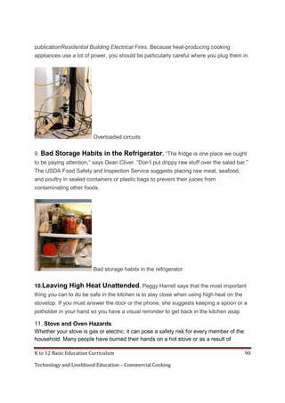 publicationResidential Building Electrical Fires. Because heat-producing cooking
appliances use a lot of power, you should be particularly careful where you plug them in.

Overloaded circuits
9. Bad

Storage Habits in the Refrigerator. ―The fridge is one place we ought

to be paying attention,‖ says Dean Cliver. ―Don’t put drippy raw stuff over the salad bar.‖
The USDA Food Safety and Inspection Service suggests placing raw meat, seafood,
and poultry in sealed containers or plastic bags to prevent their juices from
contaminating other foods.

Bad storage habits in the refrigerator
10.Leaving

High Heat Unattended. Peggy Harrell says that the most important

thing you can to do be safe in the kitchen is to stay close when using high heat on the
stovetop. If you must answer the door or the phone, she suggests keeping a spoon or a
potholder in your hand so you have a visual reminder to get back in the kitchen asap

11. Stove and Oven Hazards
Whether your stove is gas or electric, it can pose a safety risk for every member of the
household. Many people have burned their hands on a hot stove or as a result of
K to 12 Basic Education Curriculum
Technology and Livelihood Education – Commercial Cooking

90

 