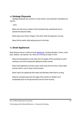 12. Garbage Disposals
Garbage disposals are common in many homes, and using them improperly can
result in
injury.
Make sure that every member of the household fully understands how to
operate the disposal safely.
Never place your hand or fingers in the drain while the disposal is running.
Never flip the switch while poking around in the drain.

13.

Small Appliances

Most kitchens house a variety of small appliances, including blenders, mixers, crock
pots, toasters, can openers, etc. Here are a few tips to keep in mind:
Keep all small appliance cords away from the edges of the countertop to avoid
catching a cord and knocking the appliance off the counter.
Keep small appliances and their power cords away from the sink or other water
sources while in use to avoid a shock hazard.
Never reach into appliances like mixers and blenders while they're running.
Keep the crockpot away from the edge of the counter so children can't
accidentally touch it and get burned by the hot outer housing.

K to 12 Basic Education Curriculum
Technology and Livelihood Education – Commercial Cooking

92

 