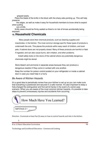 gripped easily.
Place the blade of the knife in the block with the sharp side pointing up. This will help
preserve
the edges, as well as make it easy for household members to know what to expect
when pulling
out a knife.
Knife cases should be firmly sealed so there's no risk of knives accidentally being
exposed.
16. Household

Chemicals

Many people store their chemical products, such as cleaning supplies and
insecticides, in the kitchen. The most common storage spot for these types of products is
underneath the sink. This places the products within easy reach of children, and even
pets, if cabinet doors are not properly closed. Many of these products are harmful or fatal
if ingested, and can also cause burns, skin irritation, and other problems.
Install safety locks on the doors of the cabinet where any potentially dangerous
chemicals might be stored.

Store bleach and ammonia in separate areas because they can produce a
dangerous reaction if they come in contact with one another.
Keep the number for poison control posted on your refrigerator or inside a cabinet
door in case you need help in a hurry

Be Aware of Kitchen Hazards
It's a good idea to periodically review how your kitchen is set up so you can make sure
that everything is positioned and secured in a safe manner. It's also important to keep a
fully-charged fire extinguisher and first aid kit handy in the event of a worst case
scenario. When you are aware of the most common kitchen hazards, it's possible to take
steps to prevent unnecessary injuries and accidents from occurring

How Much Have You Learned?
Self-Check 2.1

Direction: Enumerate at least five (5) ways on how to control hazards and risks in the kitchen.
1.
K to 12 Basic Education Curriculum
Technology and Livelihood Education – Commercial Cooking

94

 