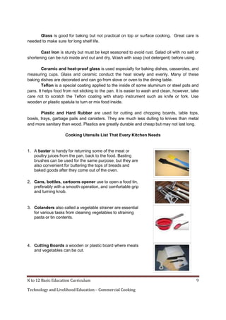 K to 12 Basic Education Curriculum 9
Technology and Livelihood Education – Commercial Cooking
Glass is good for baking but not practical on top or surface cooking. Great care is
needed to make sure for long shelf life.
Cast Iron is sturdy but must be kept seasoned to avoid rust. Salad oil with no salt or
shortening can be rub inside and out and dry. Wash with soap (not detergent) before using.
Ceramic and heat-proof glass is used especially for baking dishes, casseroles, and
measuring cups. Glass and ceramic conduct the heat slowly and evenly. Many of these
baking dishes are decorated and can go from stove or oven to the dining table.
Teflon is a special coating applied to the inside of some aluminum or steel pots and
pans. It helps food from not sticking to the pan. It is easier to wash and clean, however, take
care not to scratch the Teflon coating with sharp instrument such as knife or fork. Use
wooden or plastic spatula to turn or mix food inside.
Plastic and Hard Rubber are used for cutting and chopping boards, table tops,
bowls, trays, garbage pails and canisters. They are much less dulling to knives than metal
and more sanitary than wood. Plastics are greatly durable and cheap but may not last long.
Cooking Utensils List That Every Kitchen Needs
1. A baster is handy for returning some of the meat or
poultry juices from the pan, back to the food. Basting
brushes can be used for the same purpose, but they are
also convenient for buttering the tops of breads and
baked goods after they come out of the oven.
2. Cans, bottles, cartoons opener use to open a food tin,
preferably with a smooth operation, and comfortable grip
and turning knob.
3. Colanders also called a vegetable strainer are essential
for various tasks from cleaning vegetables to straining
pasta or tin contents.
4. Cutting Boards a wooden or plastic board where meats
and vegetables can be cut.
 