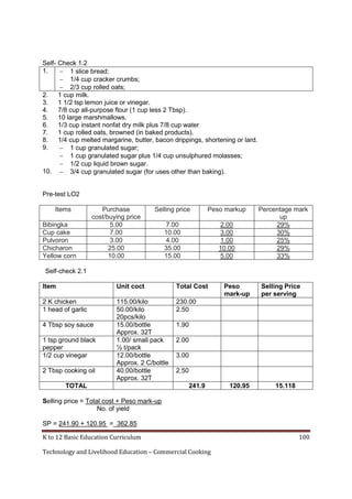 K to 12 Basic Education Curriculum 100
Technology and Livelihood Education – Commercial Cooking
Self- Check 1.2
1.  1 slice bread;
 1/4 cup cracker crumbs;
 2/3 cup rolled oats;
2. 1 cup milk.
3. 1 1/2 tsp lemon juice or vinegar.
4. 7/8 cup all-purpose flour (1 cup less 2 Tbsp).
5. 10 large marshmallows.
6. 1/3 cup instant nonfat dry milk plus 7/8 cup water
7. 1 cup rolled oats, browned (in baked products).
8. 1/4 cup melted margarine, butter, bacon drippings, shortening or lard.
9.  1 cup granulated sugar;
 1 cup granulated sugar plus 1/4 cup unsulphured molasses;
 1/2 cup liquid brown sugar.
10.  3/4 cup granulated sugar (for uses other than baking).
Pre-test LO2
Items Purchase
cost/buying price
Selling price Peso markup Percentage mark
up
Bibingka 5.00 7.00 2.00 29%
Cup cake 7.00 10.00 3.00 30%
Pulvoron 3.00 4.00 1.00 25%
Chicharon 25.00 35.00 10.00 29%
Yellow corn 10.00 15.00 5.00 33%
Self-check 2.1
Item Unit coct Total Cost Peso
mark-up
Selling Price
per serving
2 K chicken 115.00/kilo 230.00
1 head of garlic 50.00/kilo
20pcs/kilo
2.50
4 Tbsp soy sauce 15.00/bottle
Approx. 32T
1.90
1 tsp ground black
pepper
1.00/ small pack
½ t/pack
2.00
1/2 cup vinegar 12.00/bottle
Approx. 2 C/bottle
3.00
2 Tbsp cooking oil 40.00/bottle
Approx. 32T
2.50
TOTAL 241.9 120.95 15.118
Selling price = Total cost + Peso mark-up
No. of yield
SP = 241.90 + 120.95 = 362.85
 
