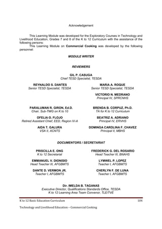 K to 12 Basic Education Curriculum 104
Technology and Livelihood Education – Commercial Cooking
Acknowledgement
This Learning Module was developed for the Exploratory Courses in Technology and
Livelihood Education, Grades 7 and 8 of the K to 12 Curriculum with the assistance of the
following persons:
This Learning Module on Commercial Cooking was developed by the following
personnel:
MODULE WRITER
REVIEWERS
GIL P. CASUGA
Chief TESD Specialist, TESDA
REYNALDO S. DANTES
Senior TESD Specialist, TESDA
MARIA A. ROQUE
Senior TESD Specialist, TESDA
VICTORIO N. MEDRANO
Principal IV, SPRCNHS
PARALUMAN R. GIRON, Ed.D.
Chair, Sub-TWG on K to 10
BRENDA B. CORPUZ, Ph.D.
TA for K to 12 Curriculum
OFELIA O. FLOJO
Retired Assistant Chief, EED, Region IV-A
BEATRIZ A. ADRIANO
Principal IV, ERVHS
AIDA T. GALURA
VSA II, ACNTS
DOMINGA CAROLINA F. CHAVEZ
Principal II, MBHS
DOCUMENTORS / SECRETARIAT
PRISCILLA E. ONG
K to 12 Secretariat
FREDERICK G. DEL ROSARIO
Head Teacher III, BNAHS
EMMANUEL V. DIONISIO
Head Teacher III, AFGBMTS
LYMWEL P. LOPEZ
Teacher I, AFGBMTS
DANTE D. VERMON JR.
Teacher I, AFGBMTS
CHERLYN F. DE LUNA
Teacher I, AFGBMTS
Dir. IMELDA B. TAGANAS
Executive Director, Qualifications Standards Office, TESDA
K to 12 Learning Area Team Convenor, TLE/TVE
 