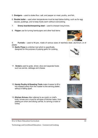 K to 12 Basic Education Curriculum 10
Technology and Livelihood Education – Commercial Cooking
5. Dredgers – used to shake flour, salt, and pepper on meat, poultry, and fish.
6. Double boiler – used when temperatures must be kept below boiling, such as for egg
sauces, puddings, and to keep foods warm without overcooking.
7. Emery boards/sharpening steel – used to sharpen long knives.
8. Flipper use for turning hamburgers and other food items
9. Funnels – used to fill jars, made of various sizes of stainless steel, aluminum, or of
plastic
10. Garlic Press is a kitchen tool which is specifically
designed for the purpose of pulping garlic for cooking.
11. Graters used to grate, shred, slice and separate foods
such as carrots, cabbage and cheese.
12. Handy Poultry & Roasting Tools make it easier to lift a
hot roasted turkey from the roaster to the serving platter,
without it falling apart.
13. Kitchen Knives often referred to as cook's or chef's
tools, knives are a must for all types of kitchen tasks, from
peeling an onion and slicing carrots, to carving a roast or
turkey
 
