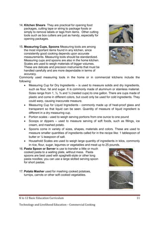 K to 12 Basic Education Curriculum 11
Technology and Livelihood Education – Commercial Cooking
14. Kitchen Shears They are practical for opening food
packages, cutting tape or string to package foods or
simply to remove labels or tags from items. Other cutting
tools such as box cutters are just as handy, especially for
opening packages.
15. Measuring Cups, Spoons Measuring tools are among
the most important items found in any kitchen, since
consistently good cooking depends upon accurate
measurements. Measuring tools should be standardized.
Measuring cups and spoons are also in the home kitchen.
Scales are used to weigh materials of bigger volumes.
These are delicate and precision instruments that must be
handled carefully and are more dependable in terms of
accuracy.
Commonly used measuring tools in the home or in commercial kitchens include the
following:
 Measuring Cup for Dry Ingredients – is used to measure solids and dry ingredients,
such as flour, fat and sugar. It is commonly made of aluminum or stainless material.
Sizes range from 1, ½, ¾ and ¼ (nested cups) to one gallon. There are cups made of
plastic and come in different colors, but could only be used for cold ingredients. They
could warp, causing inaccurate measure.
 Measuring Cup for Liquid Ingredients - commonly made up of heat-proof glass and
transparent so that liquid can be seen. Quantity of measure of liquid ingredient is
different in a dry measuring cup.
 Portion scales - used to weigh serving portions from one ounce to one pound
 Scoops or dippers – used to measure serving of soft foods, such as fillings, ice
cream, and mashed potato.
 Spoons come in variety of sizes, shapes, materials and colors. These are used to
measure smaller quantities of ingredients called for in the recipe like: 1 tablespoon of
butter or ¼ teaspoon of salt.
 Household Scales are used to weigh large quantity of ingredients in kilos, commonly
in rice, flour, sugar, legumes or vegetables and meat up to 25 pounds.
16. Pasta Spoon or Server is use to transfer a little or much
cooked pasta to a waiting plate, without mess. Pasta
spoons are best used with spaghetti-style or other long
pasta noodles; you can use a large slotted serving spoon
for short pastas.
17. Potato Masher used for mashing cooked potatoes,
turnips, carrots or other soft cooked vegetables.
 