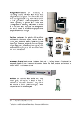 K to 12 Basic Education Curriculum 14
Technology and Livelihood Education – Commercial Cooking
Refrigerators/Freezers are necessary in
preventing bacterial infections from foods. Most
refrigerators have special compartment for meat,
fruits and vegetables to keep the moisture content
of each type of food. Butter compartment holds
butter separately to prevent food odors from
spoiling its flavor. Basically, refrigerator or freezer
is an insulated box, equipped with refrigeration
unit and a control to maintain the proper inside
temperature for food storage.
Auxiliary equipment like griddles, tilting skillets,
broilers/grills, steamers, coffee makers, deep-fat
fryers, wok, crockery, cutting equipment (meat
slicer, food choppers, grinders) mixers and bowls,
pots and pans are utilized most commonly in big
food establishments, some with specialized uses
and some are optional.
Microwave Ovens have greatly increased their use in the food industry. Foods can be
prepared ahead of time, frozen or refrigerated during the slack periods, and cooked or
heated quickly in microwave ovens
Blenders are used to chop, blend, mix, whip,
puree, grate, and liquefy all kinds of food. A
blender is a very useful appliance. They vary in
the amount of power (voltage/wattage). Others
vary and do not do the same jobs.
 