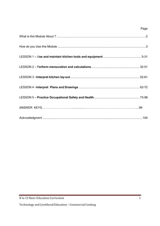 K to 12 Basic Education Curriculum 1
Technology and Livelihood Education – Commercial Cooking
Page
What is this Module About ? ..........................................................................................................2
How do you Use this Module .........................................................................................................3
LESSON 1 – Use and maintain kitchen tools and equipment ............................................. 5-31
LESSON 2 – Perform mensuration and calculations......................................................... 32-51
LESSON 3 –Interpret kitchen lay-out .................................................................................. 52-61
LESSON 4 –Interpret Plans and Drawings ........................................................................ 62-72
LESSON 5 – Practice Occupational Safety and Health...................................................... 73-98
ANSWER KEYS………………………….................……………………………………………....99
Acknowledgment .......................................................................................................................104
 