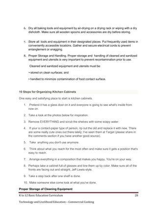 K to 12 Basic Education Curriculum 28
Technology and Livelihood Education – Commercial Cooking
6. Dry all baking tools and equipment by air-drying on a drying rack or wiping with a dry
dishcloth. Make sure all wooden spoons and accessories are dry before storing.
7. Store all tools and equipment in their designated places. Put frequently used items in
conveniently accessible locations. Gather and secure electrical cords to prevent
entanglement or snagging.
8. Proper Storage and Handling. Proper storage and handling of cleaned and sanitized
equipment and utensils is very important to prevent recontamination prior to use.
Cleaned and sanitized equipment and utensils must be:
• stored on clean surfaces; and
• handled to minimize contamination of food contact surface.
10 Steps for Organizing Kitchen Cabinets
One easy and satisfying place to start is kitchen cabinets.
1. Pretend it has a glass door on it and everyone is going to see what's inside from
now on.
2. Take a look at the photos below for inspiration.
3. Remove EVERYTHING and scrub the shelves with some soapy water.
4. If your a contact-paper type of person, rip out the old and replace it with new. There
are some really cute ones out there lately; I've seen them at Target (please share in
the comments section if you have another good source).
5. Take anything you don't use anymore.
6. Think about what you reach for the most often and make sure it gets a position that's
easy to reach.
7. Arrange everything in a composition that makes you happy. You're on your way.
8. Perhaps take a cabinet full of glasses and line them up by color. Make sure all of the
fronts are facing out and straight, Jeff Lewis-style.
9. Take a step back after one shelf is done.
10. Make someone else come look at what you've done.
Proper Storage of Cleaning Equipment
 