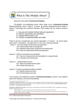 K to 12 Basic Education Curriculum 2
Technology and Livelihood Education – Commercial Cooking
Welcome to the world of Commercial Cooking!
This Module is an exploratory course which leads you to Commercial Cooking
National Certificate Level II ( NC II)1
. It covers 4 common competencies that a Grade 7 /
Grade 8 Technology and Livelihood Education (TLE) student like you ought to possess,
namely:
1) Use use and maintain kitchen tools and equipment;
2) Perform mensuration and calculation;
3) Interpret kitchen layout, and
4) Practice occupational safety and health.
These 4 common competencies are covered separately in 5 Lessons . As shown below,
each Lesson is directed to the attainment of one or two learning outcomes:
Lesson 1 – Use and maintain kitchen tools and equipment
LO1. Utilize kitchen tools and equipment
LO 2. Maintain kitchen tools, equipment and working area
LO 3. Store and stack kitchen tools and equipment
Lesson 2 – Perform mensuartion and calculation
LO 1. Carry out measurement and calculations in a required tasks
LO 2. Calculate cost of production
Lesson 3 – Interpret kitchen lay-out
LO1. Read and interpret kitchen plans
LO2. Create kitchen lay-out
Lesson 4 – Practice occupational safety and health
LO 1.Identify hazards and risks
LO 2 Control hazards and risks
Your success in this exploratory course on Commercial Cooking is shown in your ability to
perform the following at the end of this Module:
1NATIONAL CERTIFICATE (NC) is a certification issued to individuals who achieved all the required units of competency for a national
qualification as defined under the Training Regulations. NCs are aligned to specific levels within the PTQF. (TESDA Board Resolution
No. 2004-13, Training Regulations Framework)
NATIONAL CERTIFICATE LEVEL refers to the four (4) qualification levels defined in the Philippine TVET Qualifications Framework
(PTQF) where the worker with:
a. NC I performs a routine and predictable tasks; has little judgment; and, works under supervision;
b. NC II performs prescribe range of functions involving known routines and procedures; has limited choice and complexity of
functions, and has little accountability;
What Is This Module About?
 