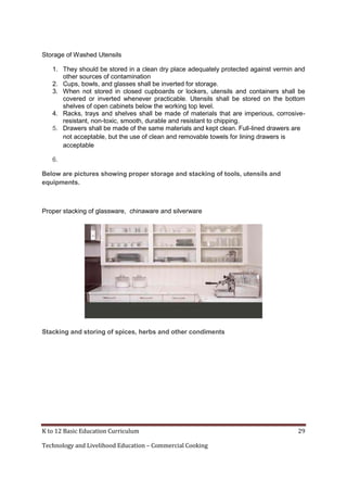 K to 12 Basic Education Curriculum 29
Technology and Livelihood Education – Commercial Cooking
Storage of Washed Utensils
1. They should be stored in a clean dry place adequately protected against vermin and
other sources of contamination
2. Cups, bowls, and glasses shall be inverted for storage.
3. When not stored in closed cupboards or lockers, utensils and containers shall be
covered or inverted whenever practicable. Utensils shall be stored on the bottom
shelves of open cabinets below the working top level.
4. Racks, trays and shelves shall be made of materials that are imperious, corrosive-
resistant, non-toxic, smooth, durable and resistant to chipping.
5. Drawers shall be made of the same materials and kept clean. Full-lined drawers are
not acceptable, but the use of clean and removable towels for lining drawers is
acceptable
6.
Below are pictures showing proper storage and stacking of tools, utensils and
equipments.
Proper stacking of glassware, chinaware and silverware
Stacking and storing of spices, herbs and other condiments
 