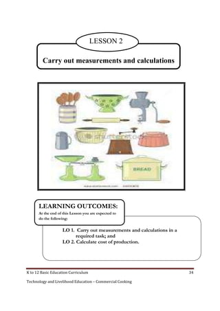 K to 12 Basic Education Curriculum 34
Technology and Livelihood Education – Commercial Cooking
Carry out measurements and calculations
LESSON 2
LO 1. Carry out measurements and calculations in a
required task; and
LO 2. Calculate cost of production.
LEARNING OUTCOMES:
At the end of this Lesson you are expected to
do the following:
 