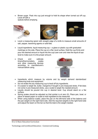 K to 12 Basic Education Curriculum 39
Technology and Livelihood Education – Commercial Cooking
 Brown sugar. Pack into cup just enough to hold its shape when turned out off cup.
Level off with a
spatula before emptying.
 Level a measuring spoon with straight edge of a knife to measure small amounts of
salt, pepper, leavening agents or solid fats.
 Liquid ingredients. liquid measuring cup -- a glass or plastic cup with graduated
markings on the side. Place the cup on a flat, level surface. Hold the cup firmly and
pour the desired amount or liquid into the cup.Lean over and view the liquid at eye
level to make sure it is the proper amount.
 Check and calibrate
timers/thermometers, scales
and other measuring devices
according to manufacturer’s
manual before using.
 Ingredients which measure by volume and by weight demand standardized
measuring tools and equipment.
 Do not shake the dry measuring cup to level off dry ingredients.
 It is easier to weigh fat, butter, margarine if bought in pre-measured sticks. If fat does
not come in pre-measured sticks, use a scale to weigh the needed amount.
 Liquids should be poured into cup in desired level. Cup should stand on a flat
surface.
 Spring scales should be adjusted so that pointer is at zero (0). Place pan, bowl, or
piece of waxed paper on scale to hold ingredient to be measured.
 When using balance scales, place the pan on the left-hand side of the balance and
the pan weight on the right-hand side. Add the required weights to the right-hand side
and adjust the beam on the bar so that the total is the weight needed.
 
