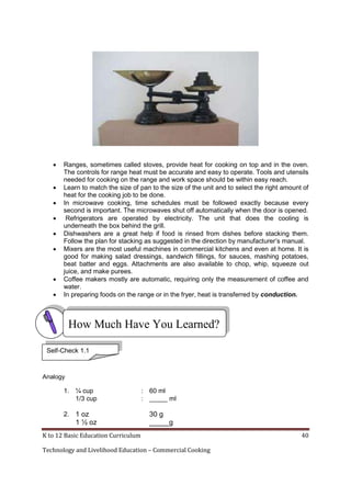K to 12 Basic Education Curriculum 40
Technology and Livelihood Education – Commercial Cooking
 Ranges, sometimes called stoves, provide heat for cooking on top and in the oven.
The controls for range heat must be accurate and easy to operate. Tools and utensils
needed for cooking on the range and work space should be within easy reach.
 Learn to match the size of pan to the size of the unit and to select the right amount of
heat for the cooking job to be done.
 In microwave cooking, time schedules must be followed exactly because every
second is important. The microwaves shut off automatically when the door is opened.
 Refrigerators are operated by electricity. The unit that does the cooling is
underneath the box behind the grill.
 Dishwashers are a great help if food is rinsed from dishes before stacking them.
Follow the plan for stacking as suggested in the direction by manufacturer’s manual.
 Mixers are the most useful machines in commercial kitchens and even at home. It is
good for making salad dressings, sandwich fillings, for sauces, mashing potatoes,
beat batter and eggs. Attachments are also available to chop, whip, squeeze out
juice, and make purees.
 Coffee makers mostly are automatic, requiring only the measurement of coffee and
water.
 In preparing foods on the range or in the fryer, heat is transferred by conduction.
Analogy
1. ¼ cup : 60 ml
1/3 cup : _____ ml
2. 1 oz 30 g
1 ½ oz _____g
Self-Check 1.1
How Much Have You Learned?
 