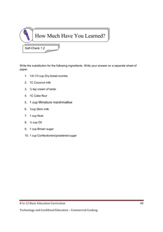 K to 12 Basic Education Curriculum 48
Technology and Livelihood Education – Commercial Cooking
Write the substitution for the following ingredients. Write your answer on a separate sheet of
paper.
1. 1/4-1/3 cup Dry bread crumbs
2. 1C Coconut milk
3. ½ tsp cream of tartar
4. 1C Cake flour
5. 1 cup Miniature marshmallow
6. 1cup Skim milk
7. 1 cup Nuts
8. ¼ cup Oil
9. 1 cup Brown sugar
10. 1 cup Confectioners/powdered sugar
Self-Check 1.2
How Much Have You Learned?
 