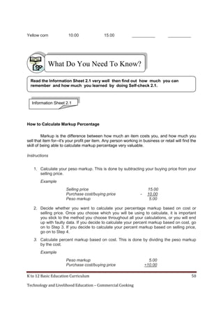 K to 12 Basic Education Curriculum 50
Technology and Livelihood Education – Commercial Cooking
Yellow corn 10.00 15.00 __________ __________
How to Calculate Markup Percentage
Markup is the difference between how much an item costs you, and how much you
sell that item for--it's your profit per item. Any person working in business or retail will find the
skill of being able to calculate markup percentage very valuable.
Instructions
1. Calculate your peso markup. This is done by subtracting your buying price from your
selling price.
Example
Selling price 15.00
Purchase cost/buying price - 10.00
Peso markup 5.00
2. Decide whether you want to calculate your percentage markup based on cost or
selling price. Once you choose which you will be using to calculate, it is important
you stick to the method you choose throughout all your calculations, or you will end
up with faulty data. If you decide to calculate your percent markup based on cost, go
on to Step 3. If you decide to calculate your percent markup based on selling price,
go on to Step 4.
3. Calculate percent markup based on cost. This is done by dividing the peso markup
by the cost.
Example
Peso markup 5.00
Purchase cost/buying price ÷10.00
What Do You Need To Know?
Read the Information Sheet 2.1 very well then find out how much you can
remember and how much you learned by doing Self-check 2.1.
Information Sheet 2.1
 