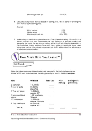 K to 12 Basic Education Curriculum 51
Technology and Livelihood Education – Commercial Cooking
Percentage mark up .5 or 50%
4. Calculate your percent markup based on selling price. This is done by dividing the
peso markup by the selling price.
Example
Peso markup 5.00
Selling price ÷15.00
Percentage mark up .33 or 33%
5. Make sure you consistently use either cost of the product or selling price to find the
percent markup on an item. Even though the cost, selling price, and peso markup will
always be the same, the percentage markup will be drastically different depending on
if you calculate it using selling price or cost. Using selling price will give you a lower
percentage markup (assuming you are making a profit), while using cost will give you
a higher percentage markup.
Given the following recipe and its estimated cost, compute for the total purchase cost and
impose a 50% mark up to determine the selling price of your product. Yield=24 servings
Item Unit coct Total Cost Peso
mark-up
Selling Price
per serving
2 K chicken 115.00/kilo _____
1 head of garlic 50.00/kilo
20pcs/kilo
_____
4 Tbsp soy sauce 15.00/bottle
Approx. 32T
_____
1 tsp ground black
pepper
1.00/ small pack
½ t/pack
_____
1/2 cup vinegar 12.00/bottle
Approx. 2 C/bottle
_____
2 Tbsp cooking oil 40.00/bottle
Approx. 32T
_____
TOTAL _____ _____ _____
Self-Check 2.1
How Much Have You Learned?
 