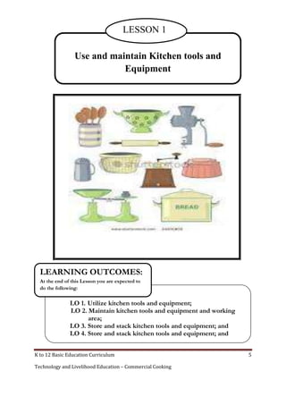 K to 12 Basic Education Curriculum 5
Technology and Livelihood Education – Commercial Cooking
LESSON 1
LO 1. Utilize kitchen tools and equipment;
LO 2. Maintain kitchen tools and equipment and working
area;
LO 3. Store and stack kitchen tools and equipment; and
LO 4. Store and stack kitchen tools and equipment; and
LEARNING OUTCOMES:
At the end of this Lesson you are expected to
do the following:
Use and maintain Kitchen tools and
Equipment
LESSON 1
 