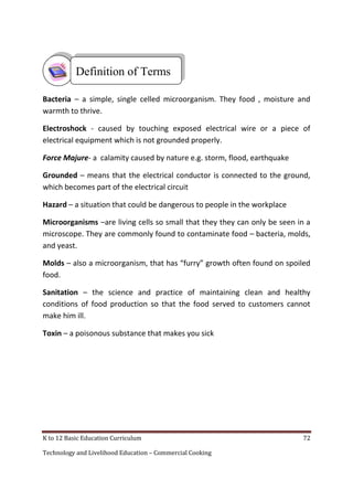 K to 12 Basic Education Curriculum 72
Technology and Livelihood Education – Commercial Cooking
Bacteria – a simple, single celled microorganism. They food , moisture and
warmth to thrive.
Electroshock - caused by touching exposed electrical wire or a piece of
electrical equipment which is not grounded properly.
Force Majure- a calamity caused by nature e.g. storm, flood, earthquake
Grounded – means that the electrical conductor is connected to the ground,
which becomes part of the electrical circuit
Hazard – a situation that could be dangerous to people in the workplace
Microorganisms –are living cells so small that they they can only be seen in a
microscope. They are commonly found to contaminate food – bacteria, molds,
and yeast.
Molds – also a microorganism, that has “furry” growth often found on spoiled
food.
Sanitation – the science and practice of maintaining clean and healthy
conditions of food production so that the food served to customers cannot
make him ill.
Toxin – a poisonous substance that makes you sick
Definition of Terms
 