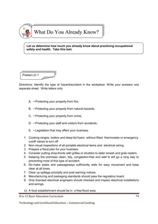 K to 12 Basic Education Curriculum 74
Technology and Livelihood Education – Commercial Cooking
Directions: Identify the type of hazard/accident in the workplace. Write your answers ona
separate sheet. Write letters only
A. • Protecting your property from fire;
B. • Protecting your property from natural hazards;
C. • Protecting your property from crime;
D. • Protecting your staff and visitors from accidents;
E. • Legislation that may affect your business.
1. Cooking ranges, boilers and deep-fat fryers without fitted thermostats or emergency
cutoff valves to turn off
2. Non-visual inspections of all portable electrical items and electrical wiring.
3. Prepare a flood plan for your business.
4. Consider putting shop-fronts with grilles or shutters to deter smash and grab raiders.
5. Keeping the premises clean, tidy, congestion-free and well lit will go a long way to
preventing most of this type of accident.
6. Do make aisles and passageways sufficiently wide for easy movement and keep
clear at all times.
7. Clear up spillage promptly and post warning notices.
8. Manufacturing and packaging standards should pass the regulatory board.
9. Only licensed electrical engineers should checked and inspect electrical installations
and wirings.
10. A food establishment should be in a free-flood area.
What Do You Already Know?
Let us determine how much you already know about practicing occupational
safety and health. Take this test.
Pretest LO 1
 