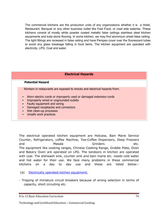K to 12 Basic Education Curriculum 76
Technology and Livelihood Education – Commercial Cooking
Electrical Hazards
Potential Hazard
Workers in restaurants are exposed to shocks and electrical hazards from:
 Worn electric cords or improperly used or damaged extension cords
 Improperly wired or ungrounded outlets
 Faulty equipment and wiring
 Damaged receptacles and connectors
 Wet clean-up processes
 Unsafe work practices
The electrical operated kitchen equipment are Hotcase, Bain Marie Service
Counter, Refrigerators, coffee Machine, Tea-Coffee Dispensers, Deep Freezers
and Masala Grinders etc.
The equipment like cooking ranges, Chinese Cooking Range, Griddle Plate, Oven
and Bakery Oven are operated on LPG. The tandoors in kitchen are operated
with coal. The dishwash sink, counter sink and bain marie etc. needs cold water
and hot water for their use. We face many problems in these commercial
kitchens on a day to day use and these are listed below:-
(a) Electrically operated kitchen equipment:
· Tripping of miniature circuit breakers because of wrong selection in terms of
capacity, short circuiting etc.
The commercial kitchens are the production units of any organizations whether it is a Hotel,
Restaurant, Banquet or any other business outlet like Fast Food, or road side eateries. These
kitchens consist of mostly white powder coated metallic false ceilings stainless steel kitchen
equipments and kota stone flooring. In some kitchen, we may find aluminium sheet false ceiling.
The light fittings are recessed in false ceiling and have Perspex cover over the fluorescent tubes
to avoid any glass breakage falling in food items. The kitchen equipment are operated with
electricity, LPG, Coal and water.
 