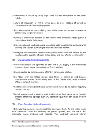 K to 12 Basic Education Curriculum 77
Technology and Livelihood Education – Commercial Cooking
· Overloading of circuit by using high rated kitchen equipment in less rated
M.C.B.
· Failure of insulation of P.V.C. wires dues to over heating of circuit or
continuous use of Electrical Equipment.
· Short circuiting of air heaters being used in Hot cases and service counters for
continuously long hours usage.
· Burning of Immersion heaters of Bain marie when sufficient water quality is
not available in the Bain Marie.
· Short-circuiting of electrical wiring by putting water on electrical switches while
cleaning the kitchen during night hours by unskilled worker.
· Damaging the immersion heaters o tea/coffee boilers and milk boilers by not
monitoring the quantity of water in tea boiler and that of milk in milk boiler.
(B) LPG Operated Kitchen Equipment:
· The cooking ranges are operated on LPG and if LPG supply is not maintained
properly, it may cause the problem of fire in kitchen.
· Smoke created by continuous use of LPG in commercial kitchen.
· The hoods over the ranges should have filters to control oil and Grease,
otherwise the smoke carried along with oil and Grease shall cause problems
of fire is exhaust chimney.
· The LPG operated equipment have burners which needs to be cleaned regularly
to avoid mishap.
· The oil, grease used in cooking and production of food items to be handled
properly otherwise spillage over LPG operated equipment can cause problem
of fire.
(C) Water Operated Kitchen Equipment:
· Dish washing machines needs electricity and water both. As the water mixes
with chemicals used for cleaning the plates, glasses, etc. the water and
chemicals create mishaps and hazards. The electrical operated kitchen
 