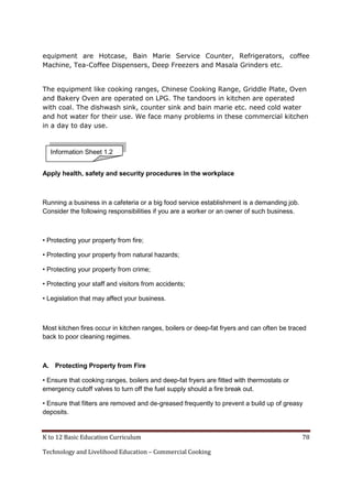 K to 12 Basic Education Curriculum 78
Technology and Livelihood Education – Commercial Cooking
equipment are Hotcase, Bain Marie Service Counter, Refrigerators, coffee
Machine, Tea-Coffee Dispensers, Deep Freezers and Masala Grinders etc.
The equipment like cooking ranges, Chinese Cooking Range, Griddle Plate, Oven
and Bakery Oven are operated on LPG. The tandoors in kitchen are operated
with coal. The dishwash sink, counter sink and bain marie etc. need cold water
and hot water for their use. We face many problems in these commercial kitchen
in a day to day use.
Apply health, safety and security procedures in the workplace
Running a business in a cafeteria or a big food service establishment is a demanding job.
Consider the following responsibilities if you are a worker or an owner of such business.
• Protecting your property from fire;
• Protecting your property from natural hazards;
• Protecting your property from crime;
• Protecting your staff and visitors from accidents;
• Legislation that may affect your business.
Most kitchen fires occur in kitchen ranges, boilers or deep-fat fryers and can often be traced
back to poor cleaning regimes.
A. Protecting Property from Fire
• Ensure that cooking ranges, boilers and deep-fat fryers are fitted with thermostats or
emergency cutoff valves to turn off the fuel supply should a fire break out.
• Ensure that filters are removed and de-greased frequently to prevent a build up of greasy
deposits.
Information Sheet 1.2
 