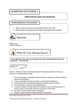 K to 12 Basic Education Curriculum 7
Technology and Livelihood Education – Commercial Cooking
Kitchen tools
Kitchen equipment
Direction: Identify the word/s that best describes the following statements. Write your
answer on a separate sheet of paper.
1. It is the most popular, lightweight, attractive and less expensive materials of kitchen
utensils and equipment.
2. A more complicated tool that may refer to a small electrical appliance.
3. A kitchen tool which is specifically designed for pulping garlic for cooking.
4. It is used to grate, shred, slice and separate foods.
5. A must for all types of kitchen tasks, from peeling an onion and slicing carrots, to
carving a roast or turkey often referred to as cook's or chef's tools.
6. It is used to measure solids and dry ingredients.
7. These are used to measure smaller quantities of ingredients
Materials
What Do You Already Know?
Utilize kitchen tools and equipment
LEARNING OUTCOME 1
Let us determine how much you already know about utilizing kitchen tools and
equipment. Take this test.
Pretest LO 1
 Kitchen tools and equipment are identified based on their uses.
 Kitchen tools and equipment are used in accordance to its function
PERFORMANCE STANDARDS
 