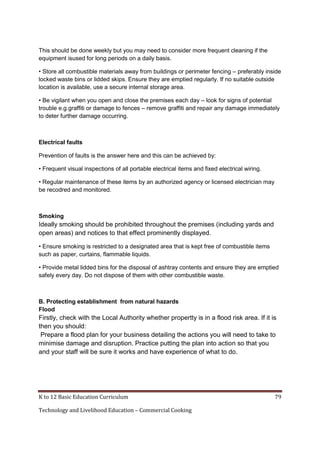 K to 12 Basic Education Curriculum 79
Technology and Livelihood Education – Commercial Cooking
This should be done weekly but you may need to consider more frequent cleaning if the
equipment isused for long periods on a daily basis.
• Store all combustible materials away from buildings or perimeter fencing – preferably inside
locked waste bins or lidded skips. Ensure they are emptied regularly. If no suitable outside
location is available, use a secure internal storage area.
• Be vigilant when you open and close the premises each day – look for signs of potential
trouble e.g.graffiti or damage to fences – remove graffiti and repair any damage immediately
to deter further damage occurring.
Electrical faults
Prevention of faults is the answer here and this can be achieved by:
• Frequent visual inspections of all portable electrical items and fixed electrical wiring.
• Regular maintenance of these items by an authorized agency or licensed electrician may
be recodred and monitored.
Smoking
Ideally smoking should be prohibited throughout the premises (including yards and
open areas) and notices to that effect prominently displayed.
• Ensure smoking is restricted to a designated area that is kept free of combustible items
such as paper, curtains, flammable liquids.
• Provide metal lidded bins for the disposal of ashtray contents and ensure they are emptied
safely every day. Do not dispose of them with other combustible waste.
B. Protecting establishment from natural hazards
Flood
Firstly, check with the Local Authority whether propertty is in a flood risk area. If it is
then you should:
Prepare a flood plan for your business detailing the actions you will need to take to
minimise damage and disruption. Practice putting the plan into action so that you
and your staff will be sure it works and have experience of what to do.
 