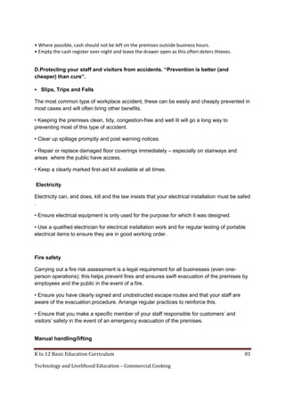 K to 12 Basic Education Curriculum 81
Technology and Livelihood Education – Commercial Cooking
• Where possible, cash should not be left on the premises outside business hours.
• Empty the cash register over-night and leave the drawer open as this often deters thieves.
D.Protecting your staff and visitors from accidents. “Prevention is better (and
cheaper) than cure”.
 Slips, Trips and Falls
The most common type of workplace accident, these can be easily and cheaply prevented in
most cases and will often bring other benefits.
• Keeping the premises clean, tidy, congestion-free and well lit will go a long way to
preventing most of this type of accident.
• Clear up spillage promptly and post warning notices.
• Repair or replace damaged floor coverings immediately – especially on stairways and
areas where the public have access.
• Keep a clearly marked first-aid kit available at all times.
Electricity
Electricity can, and does, kill and the law insists that your electrical installation must be safed
.
• Ensure electrical equipment is only used for the purpose for which it was designed.
• Use a qualified electrician for electrical installation work and for regular testing of portable
electrical items to ensure they are in good working order.
Fire safety
Carrying out a fire risk assessment is a legal requirement for all businesses (even one-
person operations); this helps prevent fires and ensures swift evacuation of the premises by
employees and the public in the event of a fire.
• Ensure you have clearly signed and unobstructed escape routes and that your staff are
aware of the evacuation procedure. Arrange regular practices to reinforce this.
• Ensure that you make a specific member of your staff responsible for customers’ and
visitors’ safety in the event of an emergency evacuation of the premises.
Manual handling/lifting
 