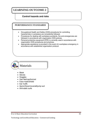K to 12 Basic Education Curriculum 85
Technology and Livelihood Education – Commercial Cooking
 Mask
 Gloves
 Goggles
 Hair Net/cap/bonnet
 Face mask/shield
 Ear muffs
 Apron/Gown/coverall/jump suit
 Anti-static suits
Materials
Control hazards and risks
LEARNING OUTCOME 2
S
 Occupational Health and Safety (OHS) procedures for controlling
hazards/risks in workplace are consistently followed.
 Procedures for dealing with workplace accidents, fire and emergencies are
followed in accordance with organization OHS policies.
 Personal protective equipment (PPE) is correctly used in accordance with
organization OHS procedures and practices.
 Appropriate assistance is provided in the event of a workplace emergency in
accordance with established organization protocol.
PERFORMANCE STANDARDS
 