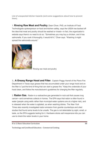 K to 12 Basic Education Curriculum 88
Technology and Livelihood Education – Commercial Cooking
List of unexpected kitchen hazards (and some suggestions about how to prevent
them).
1. Rinsing Raw Meat and Poultry. Dean Cliver, PhD, an Institute of Food
Technologists spokesperson on food and kitchen safety, says the USDA has backed off
the idea that meat and poultry should be washed or rinsed—in fact, the organization’s
website says there’s no need to do so. ―Sometimes you may buy a chicken, and it has
salmonella. If you cook it thoroughly, it would kill it,‖ Cliver says. ―Washing it might
spread the salmonella around.‖
Rinsing raw meat and poultry
3.. A Greasy Range Hood and Filter. Captain Peggy Harrell of the Plano Fire
Department in Texas says grease that has accumulated under your range hood and on
the filter is ―just the kind of thing that can start a grease fire.‖ Keep the underside of your
hood clean, and follow the manufacturer’s guidelines for changing the filter regularly.
3. Radon Gas. Radon is a radioactive gas generated in rock soil that causes lung
cancer—and sometimes collects in homes. The EPA says that radon is often found in
water (people using wells rather than municipal water systems are at a higher risk), and
is released when the water is agitated, as when washing dishes. The New York
Times also recently investigated radon emission from granite countertops and cited
studies that found some levels to be unsafe. The gas is not detectable by sight, smell, or
taste, so the EPA suggests testing for it. Hardware stores sell inexpensive kits you can
use to check the radon levels in your home.
 